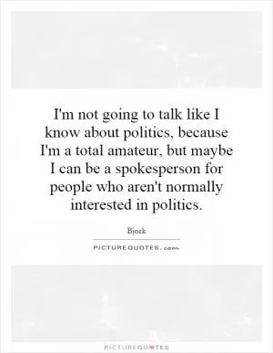 I'm not going to talk like I know about politics, because I'm a total amateur, but maybe I can be a spokesperson for people who aren't normally interested in politics Picture Quote #1
