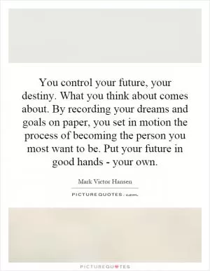 You control your future, your destiny. What you think about comes about. By recording your dreams and goals on paper, you set in motion the process of becoming the person you most want to be. Put your future in good hands - your own Picture Quote #1
