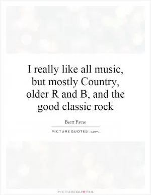 I really like all music, but mostly Country, older R and B, and the good classic rock Picture Quote #1