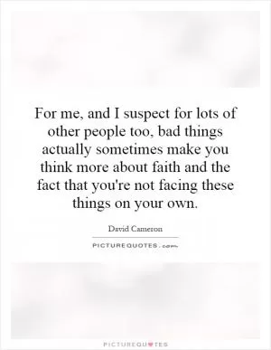 For me, and I suspect for lots of other people too, bad things actually sometimes make you think more about faith and the fact that you're not facing these things on your own Picture Quote #1
