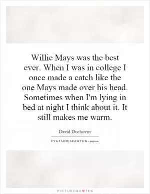 Willie Mays was the best ever. When I was in college I once made a catch like the one Mays made over his head. Sometimes when I'm lying in bed at night I think about it. It still makes me warm Picture Quote #1