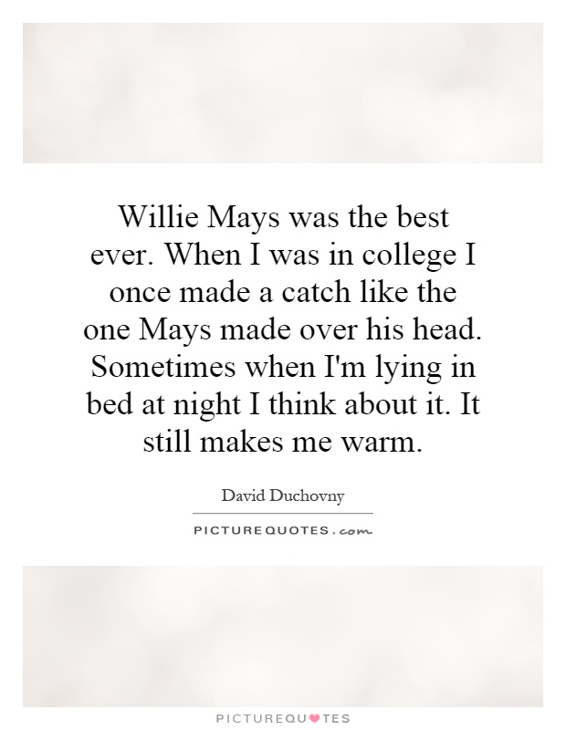 Willie Mays was the best ever. When I was in college I once made a catch like the one Mays made over his head. Sometimes when I'm lying in bed at night I think about it. It still makes me warm Picture Quote #1