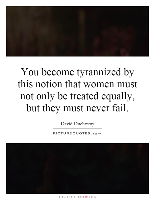 You become tyrannized by this notion that women must not only be treated equally, but they must never fail Picture Quote #1