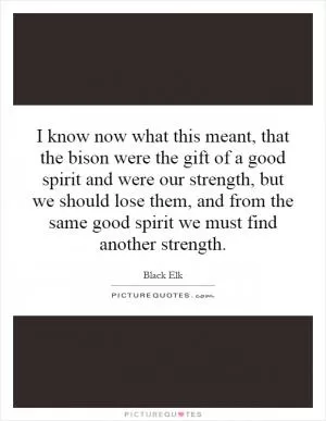 I know now what this meant, that the bison were the gift of a good spirit and were our strength, but we should lose them, and from the same good spirit we must find another strength Picture Quote #1