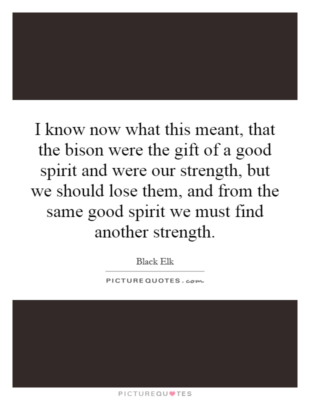 I know now what this meant, that the bison were the gift of a good spirit and were our strength, but we should lose them, and from the same good spirit we must find another strength Picture Quote #1
