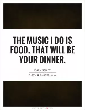 The music I do is food. That will be your dinner Picture Quote #1