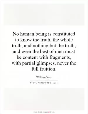 No human being is constituted to know the truth, the whole truth, and nothing but the truth; and even the best of men must be content with fragments, with partial glimpses, never the full fruition Picture Quote #1