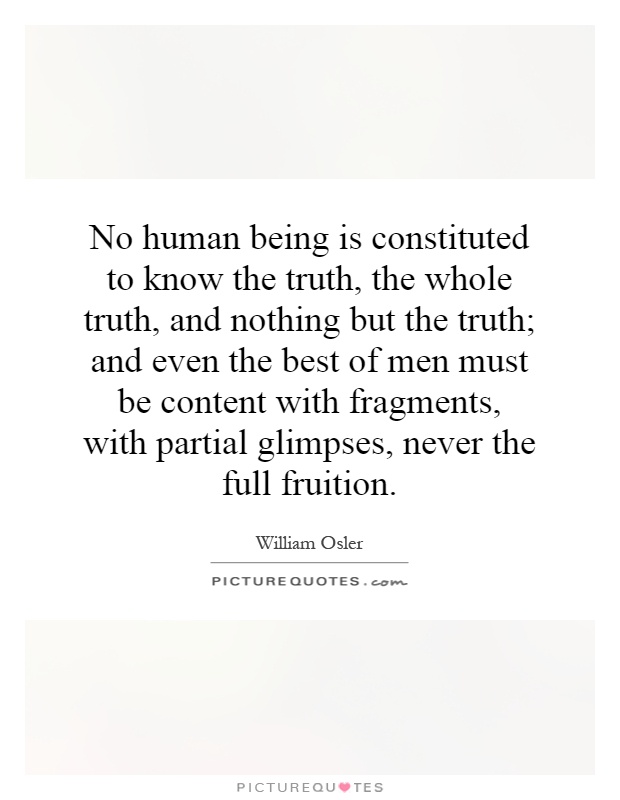 No human being is constituted to know the truth, the whole truth, and nothing but the truth; and even the best of men must be content with fragments, with partial glimpses, never the full fruition Picture Quote #1