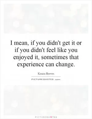 I mean, if you didn't get it or if you didn't feel like you enjoyed it, sometimes that experience can change Picture Quote #1