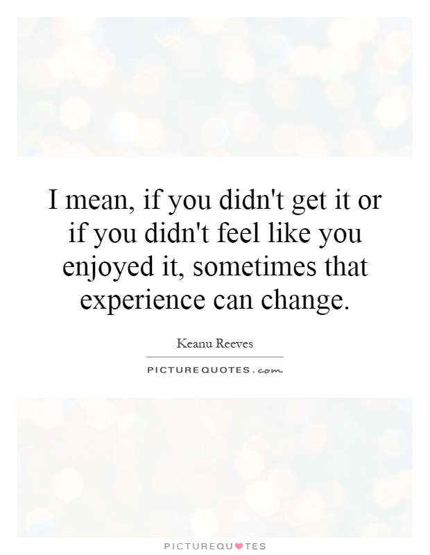 I mean, if you didn't get it or if you didn't feel like you enjoyed it, sometimes that experience can change Picture Quote #1