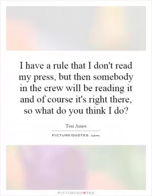I have a rule that I don't read my press, but then somebody in the crew will be reading it and of course it's right there, so what do you think I do? Picture Quote #1