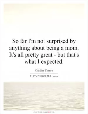 So far I'm not surprised by anything about being a mom. It's all pretty great - but that's what I expected Picture Quote #1