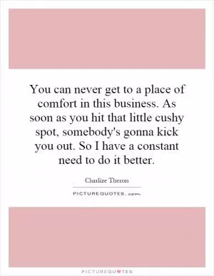 You can never get to a place of comfort in this business. As soon as you hit that little cushy spot, somebody's gonna kick you out. So I have a constant need to do it better Picture Quote #1