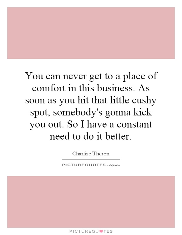 You can never get to a place of comfort in this business. As soon as you hit that little cushy spot, somebody's gonna kick you out. So I have a constant need to do it better Picture Quote #1
