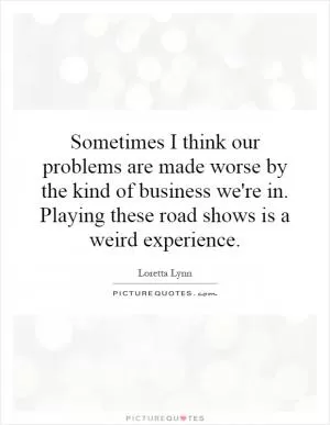 Sometimes I think our problems are made worse by the kind of business we're in. Playing these road shows is a weird experience Picture Quote #1