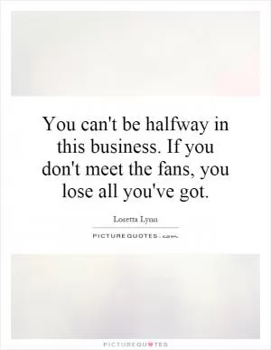 You can't be halfway in this business. If you don't meet the fans, you lose all you've got Picture Quote #1