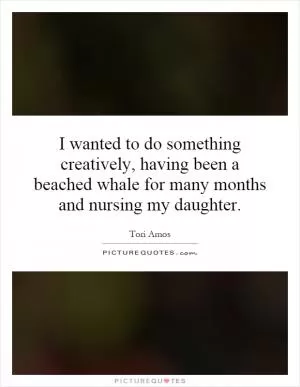 I wanted to do something creatively, having been a beached whale for many months and nursing my daughter Picture Quote #1