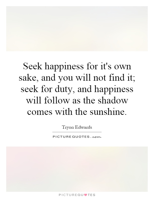 Seek happiness for it's own sake, and you will not find it; seek for duty, and happiness will follow as the shadow comes with the sunshine Picture Quote #1