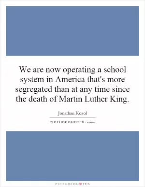 We are now operating a school system in America that's more segregated than at any time since the death of Martin Luther King Picture Quote #1