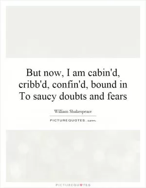 But now, I am cabin'd, cribb'd, confin'd, bound in To saucy doubts and fears Picture Quote #1