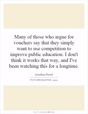 Many of those who argue for vouchers say that they simply want to use competition to improve public education. I don't think it works that way, and I've been watching this for a longtime Picture Quote #1