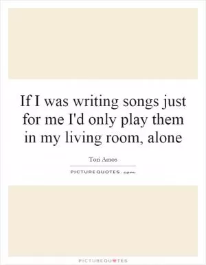 If I was writing songs just for me I'd only play them in my living room, alone Picture Quote #1