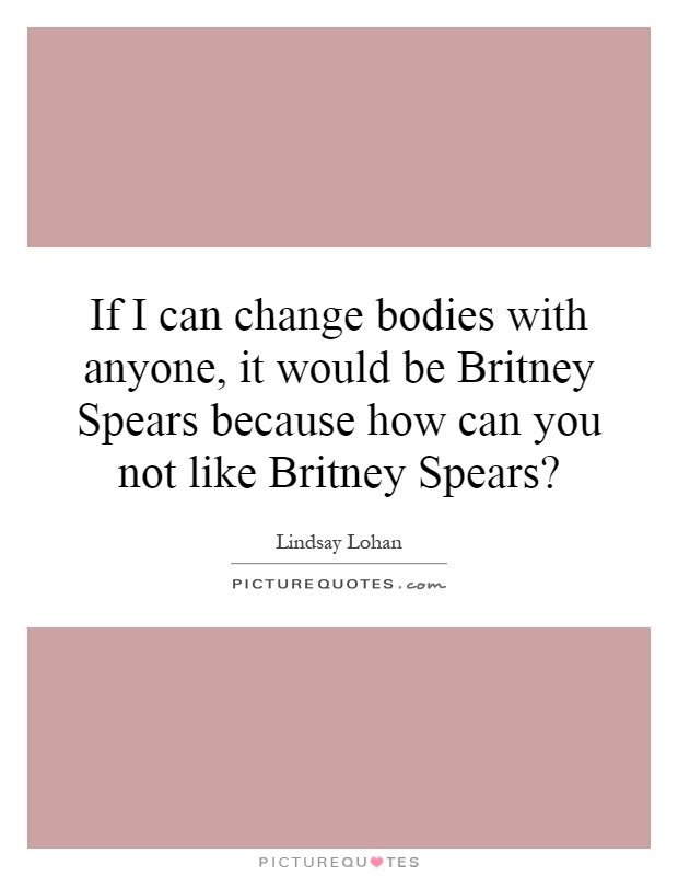 If I can change bodies with anyone, it would be Britney Spears because how can you not like Britney Spears? Picture Quote #1