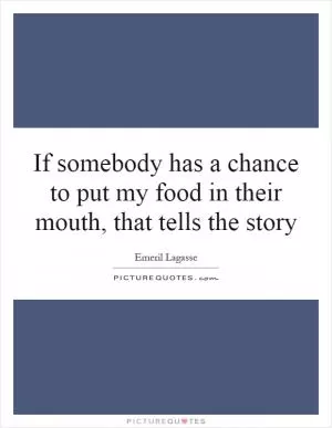 If somebody has a chance to put my food in their mouth, that tells the story Picture Quote #1