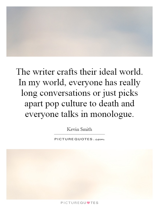 The writer crafts their ideal world. In my world, everyone has really long conversations or just picks apart pop culture to death and everyone talks in monologue Picture Quote #1