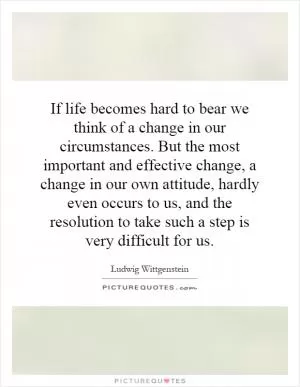 If life becomes hard to bear we think of a change in our circumstances. But the most important and effective change, a change in our own attitude, hardly even occurs to us, and the resolution to take such a step is very difficult for us Picture Quote #1