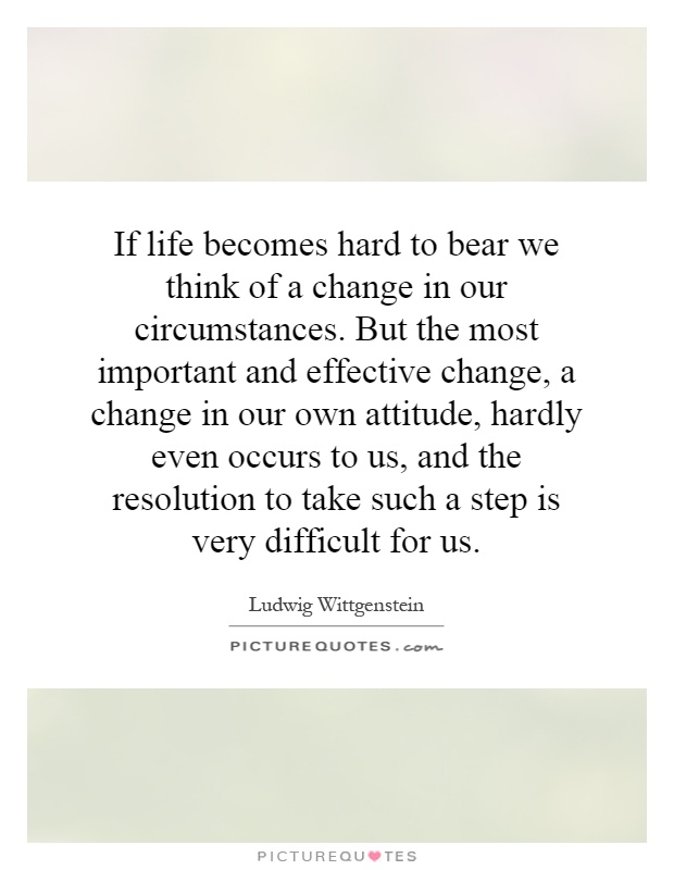 If life becomes hard to bear we think of a change in our circumstances. But the most important and effective change, a change in our own attitude, hardly even occurs to us, and the resolution to take such a step is very difficult for us Picture Quote #1