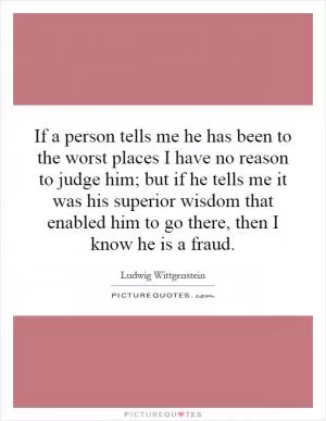 If a person tells me he has been to the worst places I have no reason to judge him; but if he tells me it was his superior wisdom that enabled him to go there, then I know he is a fraud Picture Quote #1