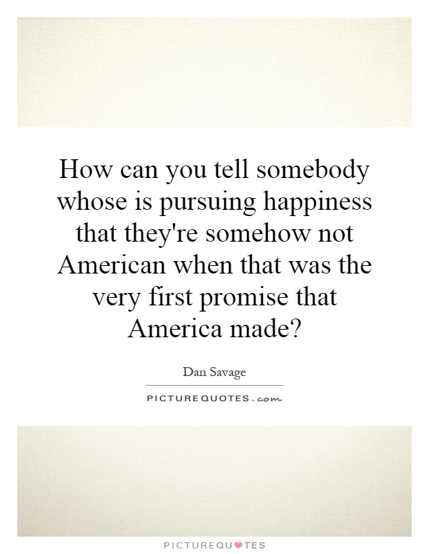 How can you tell somebody whose is pursuing happiness that they're somehow not American when that was the very first promise that America made? Picture Quote #1