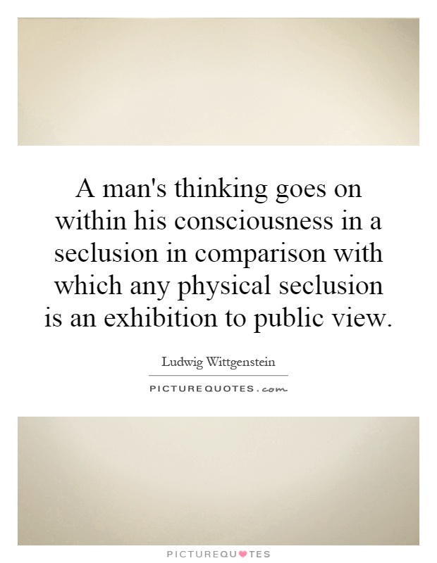 A man's thinking goes on within his consciousness in a seclusion in comparison with which any physical seclusion is an exhibition to public view Picture Quote #1
