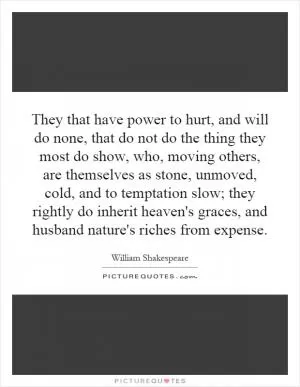 They that have power to hurt, and will do none, that do not do the thing they most do show, who, moving others, are themselves as stone, unmoved, cold, and to temptation slow; they rightly do inherit heaven's graces, and husband nature's riches from expense Picture Quote #1
