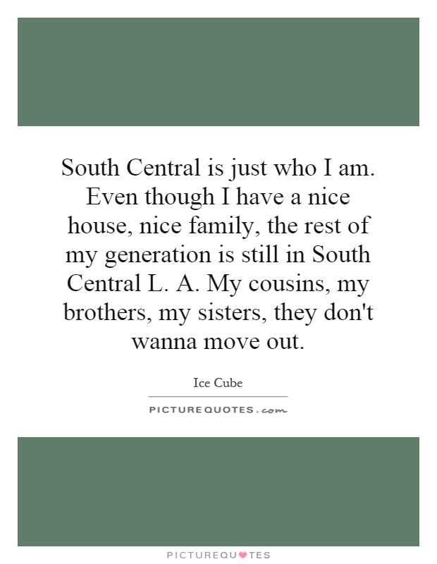 South Central is just who I am. Even though I have a nice house, nice family, the rest of my generation is still in South Central L. A. My cousins, my brothers, my sisters, they don't wanna move out Picture Quote #1