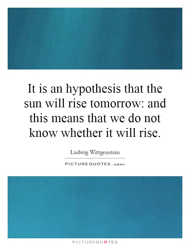 It is an hypothesis that the sun will rise tomorrow: and this means that we do not know whether it will rise Picture Quote #1
