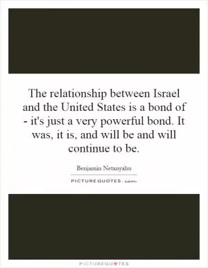 The relationship between Israel and the United States is a bond of - it's just a very powerful bond. It was, it is, and will be and will continue to be Picture Quote #1