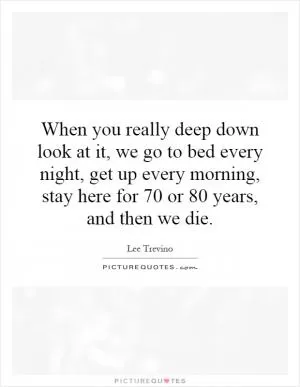 When you really deep down look at it, we go to bed every night, get up every morning, stay here for 70 or 80 years, and then we die Picture Quote #1