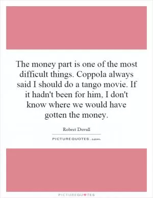 The money part is one of the most difficult things. Coppola always said I should do a tango movie. If it hadn't been for him, I don't know where we would have gotten the money Picture Quote #1