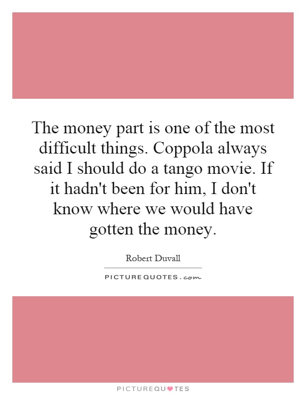 The money part is one of the most difficult things. Coppola always said I should do a tango movie. If it hadn't been for him, I don't know where we would have gotten the money Picture Quote #1