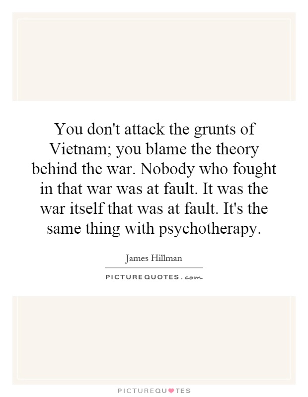 You don't attack the grunts of Vietnam; you blame the theory behind the war. Nobody who fought in that war was at fault. It was the war itself that was at fault. It's the same thing with psychotherapy Picture Quote #1