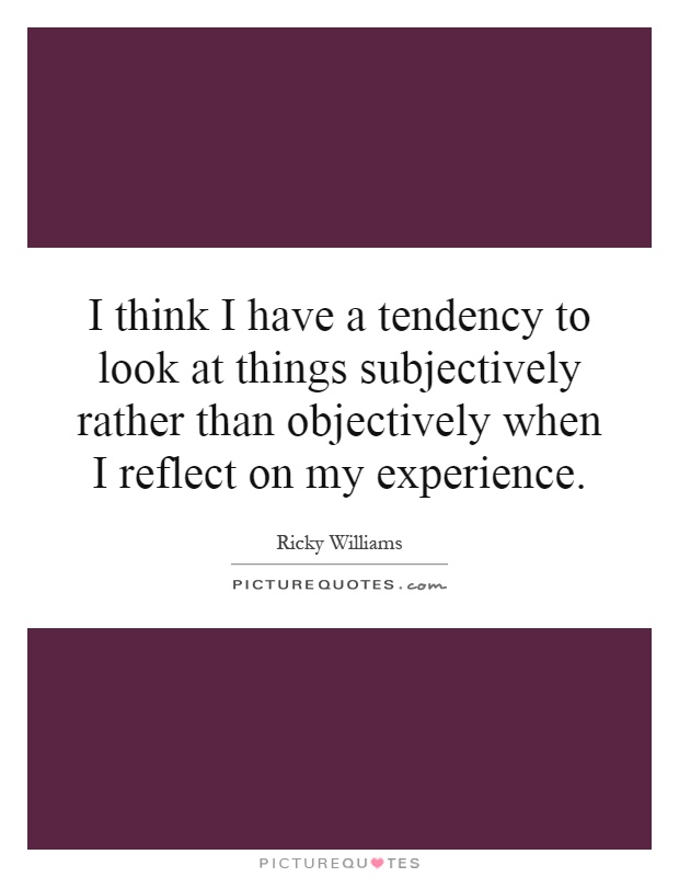 I think I have a tendency to look at things subjectively rather than objectively when I reflect on my experience Picture Quote #1