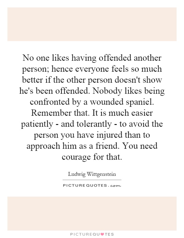 No one likes having offended another person; hence everyone feels so much better if the other person doesn't show he's been offended. Nobody likes being confronted by a wounded spaniel. Remember that. It is much easier patiently - and tolerantly - to avoid the person you have injured than to approach him as a friend. You need courage for that Picture Quote #1