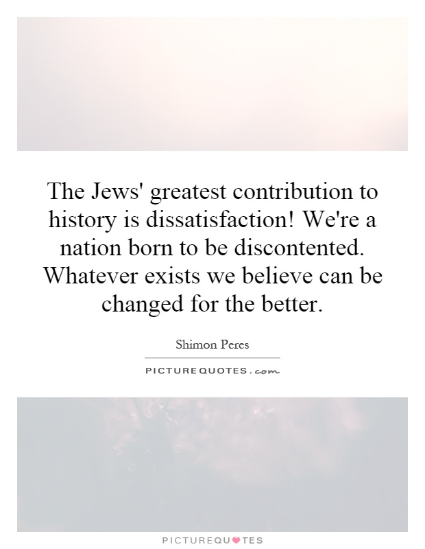 The Jews' greatest contribution to history is dissatisfaction! We're a nation born to be discontented. Whatever exists we believe can be changed for the better Picture Quote #1