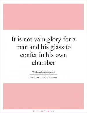 It is not vain glory for a man and his glass to confer in his own chamber Picture Quote #1
