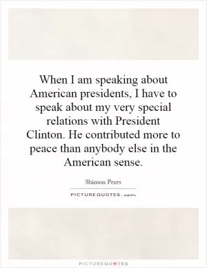When I am speaking about American presidents, I have to speak about my very special relations with President Clinton. He contributed more to peace than anybody else in the American sense Picture Quote #1