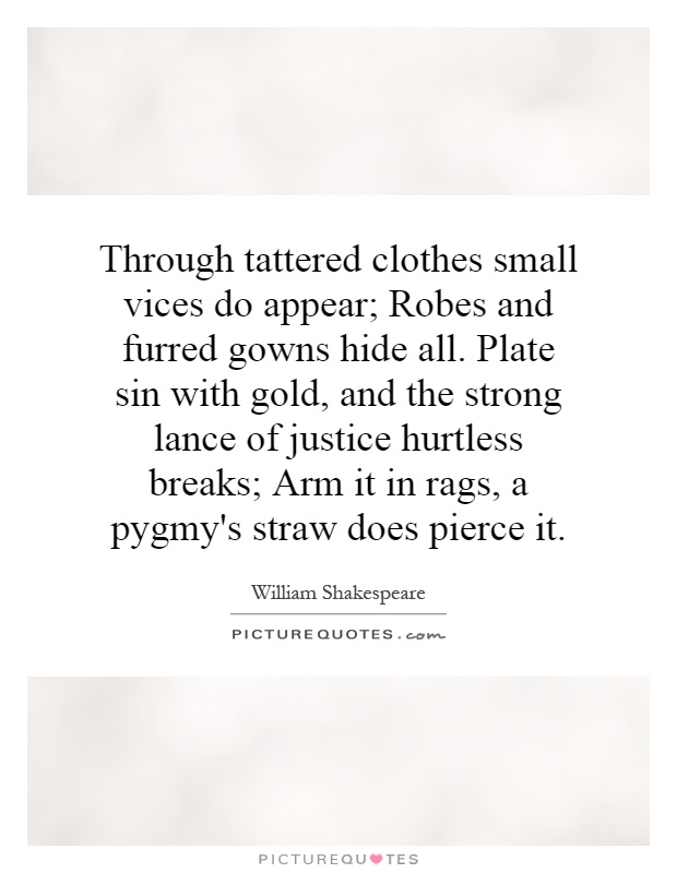 Through tattered clothes small vices do appear; Robes and furred gowns hide all. Plate sin with gold, and the strong lance of justice hurtless breaks; Arm it in rags, a pygmy's straw does pierce it Picture Quote #1