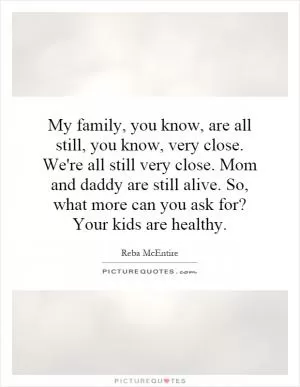 My family, you know, are all still, you know, very close. We're all still very close. Mom and daddy are still alive. So, what more can you ask for? Your kids are healthy Picture Quote #1