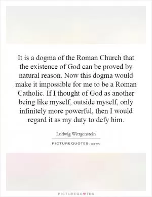 It is a dogma of the Roman Church that the existence of God can be proved by natural reason. Now this dogma would make it impossible for me to be a Roman Catholic. If I thought of God as another being like myself, outside myself, only infinitely more powerful, then I would regard it as my duty to defy him Picture Quote #1